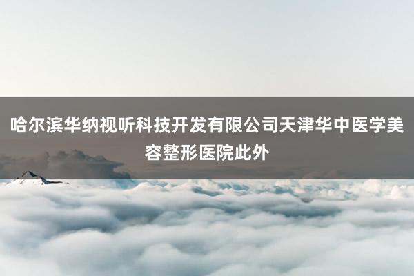 哈尔滨华纳视听科技开发有限公司天津华中医学美容整形医院此外