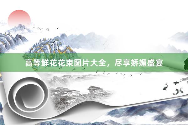 高等鲜花花束图片大全，尽享娇媚盛宴
